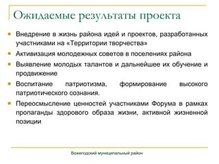 Ожидаемые результаты проекта Внедрение в жизнь района идей и проектов, разработанных участниками на «Территории творчества» Активизация молодежных советов в поселениях района Выявление молодых талантов и дальнейшее их обучение и продвижение Воспитание патриотизма, формирование высокого патриотического сознания. Переосмысление ценностей участниками Форума в рамках пропаганды здорового образа жизни, активной жизненной позиции Вожегодский муниципальный район 