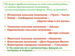 На форум прибыли команды из семи поселений района, со своими оригинальными названиями, соответствующими подтеме форума. Итак, встречайте!... Ючкинское сельское поселение – «Чунга – Чанга» Нижне – Слободское поселение –  «Крутое яйцо и его дочки»   Тигинское сельское поселение – «Ыыху» Кадниковское сельское поселение –  «Дочери солнца»  Явенгское сельское поселение –«Каманчи» Бекетовское поселение - «Дети Корнелии Манго» Вожегодское городское поселение – «Тальмеки»    Ну конечно же и организаторы форума не остались в стороне… 