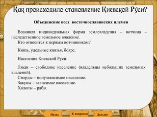 Объединение всех  восточнославянских племен Возникла индивидуальная форма землевладения – вотчина – наследственное земельное владение.  Кто относится к первым вотчинникам? Князь, удельные князья, бояре. Люди – свободное население (владельцы небольших земельных владений). Смерды – полузависимое население.  Закупы – зависимое население. Холопы – рабы.  Население Киевской Руси: Назад Дальше К   вопросам 