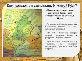 Обеспечение для русского купечества безопасного торгового пути на Восток, в Иран Активные действия начались при  Святославе  («ходил как барс, войны многие творя») 964 год  – Святослав покорил вятичей волжских булгар и разрушил Хазарское царство. Русь овладела важным городом Тмуракань на Таманском полуострове. Пути на восток были открыты. Назад К   вопросам 