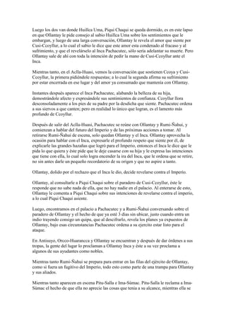 Luego los dos van donde Huillca Uma, Piqui Chaqui se queda dormido, es en este lapso
en que Ollantay le pide consejo al sabio Huillca Uma sobre los sentimientos que le
embargan, y luego de una larga conversación, Ollantay le revela el amor que siente por
Cusi-Ccoyllur, a lo cual el sabio le dice que este amor esta condenado al fracaso y al
sufrimiento, y que el revelárselo al Inca Pachacutec, sólo sería adelantar su muerte. Pero
Ollantay sale de ahí con toda la intención de pedir la mano de Cusi-Ccoyllur ante el
Inca.

Mientras tanto, en el Aclla-Huasi, vemos la conversación que sostienen Ccoya y Cusi-
Ccoyllur, la primera pidiéndole respuestas; a lo cual la segunda afirma su sufrimiento
por estar encerrada en ese lugar y del amor ya consumado que mantenía con Ollantay.

Instantes después aparece el Inca Pachacutec, alabando la belleza de su hija,
demostrándole afecto y expresándole sus sentimientos de confianza. Ccoyllur llora
desconsoladamente a los pies de su padre por la desdicha que siente. Pachacutec ordena
a sus siervos a que canten; pero en realidad lo único que logran, es el lamento más
profundo de Ccoyllur.

Después de salir del Aclla-Huasi, Pachacutec se reúne con Ollantay y Rumi-Ñahui, y
comienzan a hablar del futuro del Imperio y de las próximas acciones a tomar. Al
retirarse Rumi-Ñahui de escena, solo quedan Ollantay y el Inca. Ollantay aprovecha la
ocasión para hablar con el Inca, expresarle el profundo respeto que siente por él, de
explicarle las grandes hazañas que logró para el Imperio, entonces el Inca le dice que le
pida lo que quiera y éste pide que le deje casarse con su hija y le expresa las intenciones
que tiene con ella, lo cual solo logra encender la ira del Inca, que le ordena que se retire,
no sin antes darle un pequeño recordatorio de su origen y que no aspire a tanto.

Ollantay, dolido por el rechazo que el Inca le dio, decide revelarse contra el Imperio.

Ollantay, al consultarle a Piqui Chaqui sobre el paradero de Cusi-Ccoyllur, éste le
responde que no sabe nada de ella, que no hay nadie en el palacio. Al enterarse de esto,
Ollantay le comenta a Piqui Chaqui sobre sus intenciones de revelarse contra el imperio,
a lo cual Piqui Chaqui asiente.

Luego, encontramos en el palacio a Pachacutec y a Rumi-Ñahui conversando sobre el
paradero de Ollantay y el hecho de que ya esté 3 días sin ubicar, justo cuando entra un
indio trayendo consigo un quipu, que al descifrarlo, revela los planes ya expuestos de
Ollantay, bajo esas circunstancias Pachacutec ordena a su ejercito estar listo para el
ataque.

En Antisuyo, Orcco-Huarancca y Ollantay se encuentran y después de dar órdenes a sus
tropas, la gente del lugar lo proclaman a Ollantay Inca y éste a su vez proclama a
algunos de sus ayudantes como nobles.

Mientras tanto Rumi-Ñahui se prepara para entrar en las filas del ejército de Ollantay,
como si fuera un fugitivo del Imperio, todo esto como parte de una trampa para Ollantay
y sus aliados.

Mientras tanto aparecen en escena Pitu-Salla e Ima-Súmac. Pitu-Salla le reclama a Ima-
Súmac el hecho de que ella no aprecie las cosas que tenia a su alcance, mientras ella se
 