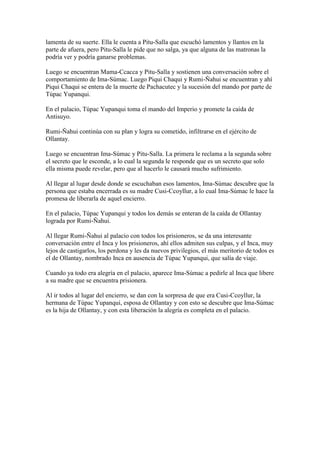 lamenta de su suerte. Ella le cuenta a Pitu-Salla que escuchó lamentos y llantos en la
parte de afuera, pero Pitu-Salla le pide que no salga, ya que alguna de las matronas la
podría ver y podría ganarse problemas.

Luego se encuentran Mama-Ccacca y Pitu-Salla y sostienen una conversación sobre el
comportamiento de Ima-Súmac. Luego Piqui Chaqui y Rumi-Ñahui se encuentran y ahí
Piqui Chaqui se entera de la muerte de Pachacutec y la sucesión del mando por parte de
Túpac Yupanqui.

En el palacio, Túpac Yupanqui toma el mando del Imperio y promete la caida de
Antisuyo.

Rumi-Ñahui continúa con su plan y logra su cometido, infiltrarse en el ejército de
Ollantay.

Luego se encuentran Ima-Súmac y Pitu-Salla. La primera le reclama a la segunda sobre
el secreto que le esconde, a lo cual la segunda le responde que es un secreto que solo
ella misma puede revelar, pero que al hacerlo le causará mucho sufrimiento.

Al llegar al lugar desde donde se escuchaban esos lamentos, Ima-Súmac descubre que la
persona que estaba encerrada es su madre Cusi-Ccoyllur, a lo cual Ima-Súmac le hace la
promesa de liberarla de aquel encierro.

En el palacio, Túpac Yupanqui y todos los demás se enteran de la caída de Ollantay
lograda por Rumi-Ñahui.

Al llegar Rumi-Ñahui al palacio con todos los prisioneros, se da una interesante
conversación entre el Inca y los prisioneros, ahí ellos admiten sus culpas, y el Inca, muy
lejos de castigarlos, los perdona y les da nuevos privilegios, el más meritorio de todos es
el de Ollantay, nombrado Inca en ausencia de Túpac Yupanqui, que salía de viaje.

Cuando ya todo era alegría en el palacio, aparece Ima-Súmac a pedirle al Inca que libere
a su madre que se encuentra prisionera.

Al ir todos al lugar del encierro, se dan con la sorpresa de que era Cusi-Ccoyllur, la
hermana de Túpac Yupanqui, esposa de Ollantay y con esto se descubre que Ima-Súmac
es la hija de Ollantay, y con esta liberación la alegría es completa en el palacio.
 