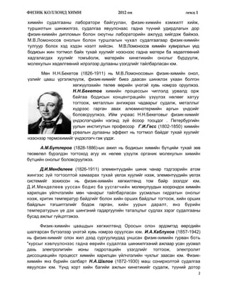 ФИЗИК КОЛЛОИД ХИМИ                      2012 он                       лекц 1

химийн судалгааны лаборатори байгуулан, физик-химийн хэмжилт хийж,
туршилтын шинжилгээ, судалгаа явуулснаас гадна түүний удирдлагын дор
физик-химийн дипломын болон оюутны лабораторийн ажлууд хийгдэж байжээ.
М.В.Ломоносов онолын болон туршлагын чухал судалгаагаар физик-химийн
тулгуур болох хэд хэдэн нээлт хийсэн. М.В.Ломоносов химийн хувиралын үед
бодисын жин тогтмол байх тухай хуулийг нээснээс гадна матери ба хөдөлгөөний
хадгалагдах хуулийг томъѐолж, материйн кинетикийн онолыг бүрдүүлж,
молекулын хөдөлгөөний илрэлээр дулааны үзэгдлийг тайлбарласан юм.

      Мөн Н.Н.Бекетов (1826-1911) нь М.В.Ломоносовын физик-химийн онол,
үзлийг цааш үргэлжлүүлж, физик-химийг биеэ даасан шинжлэх ухаан болгон
                    хөгжүүлэхийн төлөө өөрийн үнэтэй хувь нэмрээ оруулжээ.
                    Н.Н.Бекетов химийн процессын чиглэлд урвалд орж
                    байгаа бодисын концентрацийн үзүүлэх нөлөөг хатуу
                    тогтоож, металлын ангижрах чадварыг судалж, металлыг
                    хүдрээс гарган авах алюминотермийн аргын үндсийг
                    боловсруулжээ, Ийм учраас Н.Н.Бекетовыг физик-химийг
                    үндэслэгчдийн нэгэнд зүй ѐсоор тооцдог . Петербургийн
                    уулын институтын профессор Г.И.Гесс (1802-1850) химийн
                    урвалын дулааны эффект нь тогтмол байдаг тухай хуулийг
нээснээр термохимийг үндэслэгч гэж үздэг.

      А.М.Бутлеров (1828-1886)-ын ажил нь бодисын химийн бүтцийи тухай зөв
төсөөлөл бүрэлдэн тогтоход агуу их нөлөө үзүүлж органик молекулын химийн
бүтцийн онолыг боловсруулжээ.

      Д.И.Менделеев (1826-1911) элементүүдийн шинж чанар тэдгээрийн атом
жингээс зүй тогтоолтой хамаарах тухай үелэх хуулийг нээж, элементүүдийн үелэх
системийг зохиосон нь физик-химийн хөгжилтөнд том байр эзэлдэг юм.
Д.И.Менделеев ууссан бодис ба уусгагчийн молекулуудын хоорондох химийн
харилцан үйлчлэлийн мөн чанарыг тайлбарласан уусмалын гидратын онолыг
нээж, критик температур байдгийг болон хийн орших байдлыг тогтоож, хийн орших
байдлын тэгшитгэлийг бодож гарган, хийн уурын даралт, янз бүрийн
температурын үе дэх шингэний гадаргуугийн таталцлыг судлах зэрэг судалгааны
бусад ажлыг гүйцэтгэжээ.

      Физик-химийн цаашдын хөгжилтөнд Оросын олон эрдэмтэд өөрсдийн
шалгарсан бүтээлээр үнэтэй хувь нэмрээ оруулсан юм. И.А.Каблуков (1857-1942)
нь физик-химийг олон жил дээд сургуулиудад уншсан физик-химийн гурван боть
"курсыг хэвлүүлснээс гадна өөрийн судалгаа шинжилгээний ажлаар усан уусмал
дахь электролитийн ионы гидротацийн үзэгдлийг тогтоож, электролит
диссоциацийн процесст химийн харилцан үйлчлэлийн чухлыг заасан юм. Физик-
химийн янз бүрийн салбарт Н.А.Шалов (1872-1930) маш сонирхолтой судалгаа
явуулсан юм. Үүнд хорт хийн багийи ажлын кинетикийг судалж, түүний дотор
                                                                               2
 