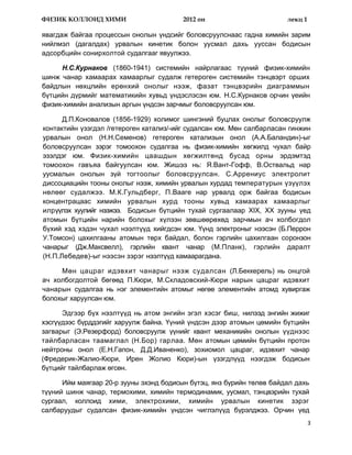 ФИЗИК КОЛЛОИД ХИМИ                       2012 он                       лекц 1

явагдаж байгаа процессын онолын үндсийг боловсруулснаас гадна химийн зарим
нийлмэл (дагалдах) урвалын кинетик болон уусмал дахь ууссан бодисын
адсорбцийн сонирхолтой судалгааг явуулжээ.

     Н.С.Курнаков (1860-1941) системийн найрлагаас түүний физик-химийн
шинж чанар хамаарах хамаарлыг судалж гетероген системийн тэнцвэрт орших
байдлын нөхцлийн ерөнхий онолыг нээж, фазат тэнцвэрийн диаграммын
бүтцийн дүрмийг математикийн хувьд үндэслэсэн юм. Н.С.Курнаков орчин үеийн
физик-химийн анализын аргын үндсэн зарчмыг боловсруулсан юм.

      Д.П.Коновалов (1856-1929) холимог шингэний буцлах онолыг боловсруулж
контактийн үзэгдэл /гетероген катализ/-ийг судалсан юм. Мөн салбарласан гинжин
урвалын онол (Н.Н.Семенов) гетероген катализын онол (А.А.Баландин)-ыг
боловсруулсан зэрэг томоохон судалгаа нь физик-химийн хөгжилд чухал байр
эзэлдэг юм. Физик-химийн цаашдын хөгжилтөнд бусад орны эрдэмтэд
томоохон гавъяа байгуулсан юм. Жишээ нь: Я.Вант-Гофф, В.Оствальд нар
уусмалын онолын зүй тогтоолыг боловсруулсан. С.Аррениус электролит
диссоциацийн тооны онолыг нээж, химийн урвалын хурдад температурын үзүүлэх
нөлөөг судалжээ. М.К.Гульдберг, П.Вааге нар урвалд орж байгаа бодисын
концентрацаас химийн урвалын хурд тооны хувьд хамаарах хамаарлыг
илрүүлэх хуулийг нээжээ. Бодисын бүтцийн тухай сургаалаар XIX, XX зууны үед
атомын бүтцийн нарийн болохыг хүлээн зөвшөөрөхөд эарчмын ач холбогдол
бүхий хэд хэдэн чухал нээлтүүд хийгдсэн юм. Үүнд электроныг нээсэн (Б.Перрон
У.Томсон) цахилгааны атомын төрх байдал, болон гэрлийн цахилгаан соронзон
чанарыг (Дж.Максвелл), гэрлийн квант чанар (М.Планк), гэрлийн даралт
(Н.П.Лебедев)-ыг нээсэн зэрэг нээлтүүд хамаарагдана.

     Мөн цацраг идэвхит чанарыг нээж судалсан (Л.Беккерель) нь онцгой
ач холбогдолтой бөгөөд П.Кюри, М.Складовский-Кюри нарын цацраг идэвхит
чанарын судалгаа нь нэг элементийн атомыг нөгөө элементийн атомд хувиргаж
болохыг харуулсан юм.

      Эдгээр бүх нээлтүүд нь атом энгийн эгэл хэсэг биш, нилээд энгийн жижиг
хэсгүүдээс бүрддэгийг харуулж байна. Үүний үндсэн дээр атомын цөмийн бүтцийн
загварыг (Э.Резерфорд) боловсруулж үүнийг квант механикийн онолын үүднээс
тайлбарласан таамаглал (Н.Бор) гарлаа. Мөн атомын цөмийн бүтцийн протон
нейтроны онол (Е.Н.Гапон, Д.Д.Иваненко), зохиомол цацраг, идэвхит чанар
(Фредерик-Жалио-Кюри, Ирен Жолио Кюри)-ын үзэгдлүүд нээгдэж бодисын
бүтцийг тайлбарлаж өгсөн.

      Ийм маягаар 20-р зууны эхэнд бодисын бүтэц, янз бүрийн төлөв байдал дахь
түүний шинж чанар, термохими, химийн термодинамик, уусмал, тэнцвэрийн тухай
сургаал, коллоид хими, электрохими, химийн урвалын кинетик зэрэг
салбаруудыг судалсан физик-химийн үндсэн чиглэлүүд бүрэлджээ. Орчин үед
                                                                                3
 