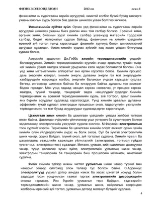 ФИЗИК КОЛЛОИД ХИМИ                       2012 он                       лекц 1

физик-хими нь судалгааны өөрийн аргуудтай, химитэй холбоо бүхий бусад хавсарга
ухааны онолын суурь болсон бие даасан шинжлэх ухаан болтлоо хөгжжээ.

      Физик-химийн судлах зүйл. Орчин үед физик-хими нь судалгааны өөрийн
аргуудтай шинжлэх ухааны биеэ даасан маш том салбар болжээ. Ерөнхий хими,
органик хими, биохими зэрэг химийн салбар ухаанууд материйн тодорхой
хэлбэр, бодит материалыг судлаж байхад, физик-хими нь химийн үзэгдлийн
ерөнхий зүй тогтол түүнд хэрэглэгддэг физикийн хуулиуд болон шинжилгээний
аргуудыг судалдаг. Физик-химийн судлах зүйлийг хэд хэдэн үндсэн бүлгүүдэд
хувааж болно.

      Амеркийн эрдэмтэн Дж.Гиббс химийн термодинамикийн үндсийг
боловсруулсан. Химийн термодинамикийн хуулийн ачаар эрдэмтэд тухайн ямар
нэг химийн урвал явагдах эсэхийг урьдчилан хэлж чадах боломжтой болсон. Энэ
үед хими математикийн аппаратыг анх өргөн хэрэглэх болов. Химийн процесс
дахь энергийн хувирал, химийн энерги, дулааны энерги гэх мэт энергүүдийн
хэлбэрүүдийн хоорондох холбоо, энергийн балансын үндсэн харьцааг судлах
бөгөөд ингэснээр шингээж байгаа ба ялгаруулж байгаа дулааны тоо хэмжээг
бодож гаргадаг. Мөн үүнд гадаад нөхцөл хэрхэн нөлөөлөх, уг процесс хэрхэн
явагдах, түүний тэнцвэр, тэнцвэрийг эвдэх нөхцлүүдийг судалдаг. Химийн
термодинамик нь ерөнхий термодинамикийн хууль, зүй тогтоол, аргыг химийн
янз бүрийн асуудлыг судлахад хэрэглэгддэг. Үүнд химийн урвалын дулааны
эффектийн тухай сургаал электродын процессын онол, гадаргуугийн үзэгдлийн
термодинамик гэх мэт бусад асуудлуудыг судлахад өргөн хэрэглэгддэг.

      Цахилгаан хими химийн ба цахилгаан үзэгдлийн уялдаа холбоог тогтоож
өгсөн байна. Цахилгаан гүйдлийн үйлчлэлээр усыг устөрөгч ба хүчилтөрөгч болгон
задалсанаар электролизийн үзэгдлийг судалж эхэлсэн. М.Фараейн электролизын
тоон хуулийг нээсэн. Термохими ба цахилгаан химийн ололт амжилт орчин үеийн
химийн олон үйлдвэрлэлийн үндэс нь болж эхлэв. Сул ба хүчтэй электролитийн
шинж чанар, орших байдал, түүний онол, зүй тогтолыг судлана. Химийн урвал ба
цахилгааны үзэгдлийн харилцан үйлчлэлийг (электролиз, тогтмол гүйдэл
үүсгэгчид, электросинтез) судалдаг. Металл, уусмал, хийн цахилгаан дамжуулах
чанар, түүнд нөлөөлөх хүчин зүйлс, электролитийн уусмалын шинж чанар,
электродын тэнцвэрийн ба тэнцвэрийн биш процессийн механизм, кинетикийг
судална.

      Физик химийн эдгээр анхны чиглэл уусмалын шинж чанар түүний мөн
 чанарыг зөвөөр ойлгоход олон талаар тус болсон байна. С.Аррениус
 электролитууд уусмал дотор аяндаа нэмэх ба хасах цэнэгтэй ионууд болон
 задардаг гэсэн урьдчилсан таамаг гаргаж электролитийн диссоциацийн
 онолыг гаргасан. Янз бүрийн уусмалын төрх байдал, тэдгээрийн
 термодинамикийн шинж чанар, уусмалын шинж, найрлагын хоорондох
 холбооны ерөнхий зүй тогтол, уусмалын дотоод молекул бүтцийг судлана.
                                                                                4
 