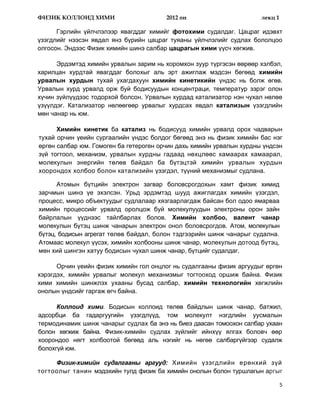 ФИЗИК КОЛЛОИД ХИМИ                      2012 он                       лекц 1

      Гэрлийн үйлчлэлээр явагддаг химийг фотохими судалдаг. Цацраг идэвхт
үзэгдлийг нээсэн явдал янз бүрийн цацраг туяаны үйлчлэлийг судлах бололцоо
олгосон. Эндээс Физик химийн шинэ салбар цацрагын хими үүсч хөгжив.

      Эрдэмтэд химийн урвалын зарим нь хоромхон зуур түргэсэн өөрөөр хэлбэл,
харилцан хурдтай явагддаг болохыг аль эрт ажиглаж мэдсэн бөгөөд химийн
урвалын хурдын тухай ухагдахуун химийн кинетикийн үндэс нь болж өгөв.
Урвалын хурд урвалд орж буй бодисуудын концентраци, температур зэрэг олон
хүчин зүйлүүдээс тодорхой болсон. Урвалын хурдад катализатор нэн чухал нөлөө
үзүүлдэг. Катализатор нөлөөгөөр урвалыг хурдсах явдал катализын үзэгдлийн
мөн чанар нь юм.

      Химийн кинетик ба катализ нь бодисууд химийн урвалд орох чадварын
тухай орчин үеийн сургаалийн үндэс болдог бөгөөд энэ нь физик химийн бас нэг
өргөн салбар юм. Гомоген ба гетероген орчин дахь химийн урвалын хурдны үндсэн
зүй тогтоол, механизм, урвалын хурдны гадаад нөхцлөөс хамаарах хамаарал,
молекулын энергийн төлөв байдал ба бүтэцтэй химийн урвалын хурдын
хоорондох холбоо болон катализийн үзэгдэл, түүний механизмыг судлана.

      Атомын бүтцийн электрон загвар боловсрогдохын хамт физик химид
зарчмын шинэ үе эхэлсэн. Урьд эрдэмтэд шууд ажиглагдах химийн үзэгдэл,
процесс, микро объектуудыг судлалаар хязгаарлагдаж байсан бол одоо ямарваа
химийн процессийг урвалд оролцож буй молекулуудын электроны орон зайн
байрлалын үүднээс тайлбарлах болов. Химийн холбоо, валент чанар
молекулын бүтэц шинж чанарын электрон онол боловсрогдов. Атом, молекулын
бүтэц, бодисын агрегат төлөв байдал, болон тэдгээрийн шинж чанарыг судална.
Атомаас молекул үүсэх, химийн холбооны шинж чанар, молекулын дотоод бүтэц,
мөн хий шингэн хатуу бодисын чухал шинж чанар, бүтцийг судалдаг.

      Орчин үеийн физик химийн гол онцлог нь судалгааны физик аргуудыг өргөн
хэрэгдэх, химийн урвалыг молекул механизмыг тогтооход оршиж байна. Физик
хими химийн шинжлэх ухааны бусад салбар, химийн технологийн хөгжлийн
онолын үндсийг гаргаж өгч байна.

      Коллоид хими. Бодисын коллоид төлөв байдлын шинж чанар, батжил,
адсорбци ба гадаргуугийн үзэгдлүүд, том молекулт нэгдлийн уусмалын
термодинамик шинж чанарыг судлах ба энэ нь биеэ даасан томоохон салбар ухаан
болон хөгжиж байна. Физик-химийн судлах зүйлийг ийнхүү ялгах боловч өөр
хоорондоо нягт холбоотой бөгөөд аль нэгийг нь нөгөө салбаргүйгээр судалж
болохгүй юм.

     Физик-химийн судалгааны аргууд: Химийн үзэгдлийн ерөнхий зүй
тогтоолыг танин мэдэхийн тулд физик ба химийн онолын болон туршлагын аргыг

                                                                               5
 