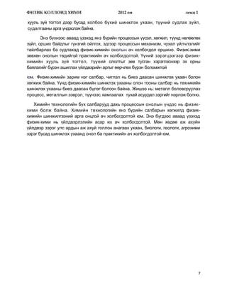 ФИЗИК КОЛЛОИД ХИМИ                         2012 он                        лекц 1

хууль зүй тогтол дээр бусад холбоо бүхий шинжлэх ухаан, түүний судлах зүйл,
судалгааны арга үндэслэж байна.

       Энэ бүхнээс аваад үзэхэд янз бүрийн процессын үүсэл, хөгжил, түүнд нөлөөлөх
зүйл, орших байдлыг гүнзгий ойлгох, эдгээр процессын механизм, чухал үйлчлэлийг
тайлбарлах ба судлахад физик-химийн онолын ач холбогдол оршино. Физик-хими
зөвхөн онолын төдийгүй практикийн ач холбогдолтой. Үүний зэрэгцээгээр физик-
химийн хууль зүй тогтол, түүний ололтыг зөв тусган хэрэглэснээр эх орны
баялагийг бүрэн ашиглах үйлдвэрийн аргыг өөрчлөх бүрэн боломжтой

юм. Физик-химийн зарим нэг салбар, чиглэл нь биеэ даасан шинжлэх ухаан болон
хөгжиж байна. Үүнд физик-химийн шинжлэх ухааны олон тооны салбар нь техникийн
шинжлэх ухааны биеэ даасан бүлэг болсон байна. Жишээ нь: металл боловсруулах
процесс, металлын зэврэл, түүнээс хамгаалах тухай асуудал зэргийг нэрлэж болно.

   Химийн технологийн бүх салбарууд дахь процессын онолын үндэс нь физик-
хими болж байна. Химийн технологийн янз бүрийн салбарын хөгжилд физик-
химийн шинжилгээний арга онцгой ач холбогдолтой юм. Энэ бүгдээс аваад үзэхэд
физик-хими нь үйлдвэрлэлийн асар их ач холбогдолтой. Мөн хөдөө аж ахуйн
үйлдвэр зэрэг улс ардын аж ахуй голлон анагаах ухаан, биологи, геологи, агрохими
зэрэг бусад шинжлэх ухаанд онол ба практикийн ач холбогдолтой юм.




                                                                                   7
 