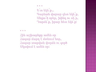 ***
         Ե՛տ եկե՜ք…
         Գարնան վարար գետ եկե՜ք,
         Անցա՜ծ օրեր, խինդ ու սե՛ր,
         Դարձե՜ք, իրար հետ եկե՜ք:

***
Հին աշխարհքը ամեն օր
Հազար մարդ է մտնում նոր,
Հազար տարվան փորձն ու գործ
Սկսվում է ամեն օր:
 