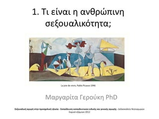 1. Σι είναι θ ανκρϊπινθ
                   ςεξουαλικότθτα;




                                          La joie de vivre, Pablo Picasso 1946




                           Μαργαρίτα Γεροφκθ PhD
Σεξουαλικι αγωγι ςτθν προςχολικι θλικία - Εκπαίδευςθ εκπαιδευτικών ειδικισ και γενικισ αγωγισ - Διδαςκαλείο Νθπιαγωγϊν
                                                 Εαρινό εξάμθνο 2012
 
