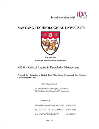 In collaboration with


NANYANG TECHNOLOGICAL UNIVERSITY




                              Wee Kim Wee
                  School of Communication & Information



K6299 – Critical Inquiry in Knowledge Management

Proposal for Designing a Linked Data Migrational Framework for Singapore
Government Data Sets


                         Under the guidance of

                  Dr. Khoo Soo Guan, Christopher (Assoc Prof)
                  Mr. Soy Boom Lim (Manager, iDA Singapore)




                         Submitted by

                  SESAGIRI RAAMKUMAR ARAVIND              (G1101761F)

                  THANGAVELU MUTHU KUMAAR                (G1101765E)

                  KALEESWARAN SUDARSAN                    (G1001065F)


                               Page 1 of 9
 