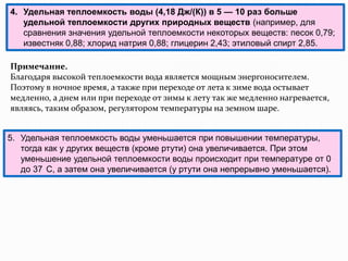 4. Удельная теплоемкость воды (4,18 Дж/(К)) в 5 — 10 раз больше
   удельной теплоемкости других природных веществ (например, для
   сравнения значения удельной теплоемкости некоторых веществ: песок 0,79;
   известняк 0,88; хлорид натрия 0,88; глицерин 2,43; этиловый спирт 2,85.

Примечание.
Благодаря высокой теплоемкости вода является мощным энергоносителем.
Поэтому в ночное время, а также при переходе от лета к зиме вода остывает
медленно, а днем или при переходе от зимы к лету так же медленно нагревается,
являясь, таким образом, регулятором температуры на земном шаре.


5. Удельная теплоемкость воды уменьшается при повышении температуры,
   тогда как у других веществ (кроме ртути) она увеличивается. При этом
   уменьшение удельной теплоемкости воды происходит при температуре от 0
   до 37 С, а затем она увеличивается (у ртути она непрерывно уменьшается).
 