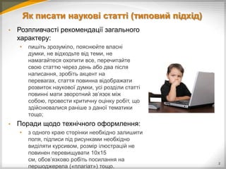 Як писати наукові статті (типовий підхід)
•   Розпливчасті рекомендації загального
    характеру:
    •    пишіть зрозуміло, пояснюйте власні
         думки, не відходьте від теми, не
         намагайтеся охопити все, перечитайте
         свою статтю через день або два після
         написання, зробіть акцент на
         перевагах, стаття повинна відображати
         розвиток наукової думки, усі розділи статті
         повинні мати зворотний зв’язок між
         собою, провести критичну оцінку робіт, що
         здійснювалися раніше з даної тематики
         тощо;
•   Поради щодо технічного оформлення:
    •    з одного краю сторінки необхідно залишити
         поля, підписи під рисунками необхідно
         виділяти курсивом, розмір ілюстрацій не
         повинен перевищувати 10х15
         см, обов’язково робіть посилання на
                                                       2
         першоджерела («плагіат») тощо.
 