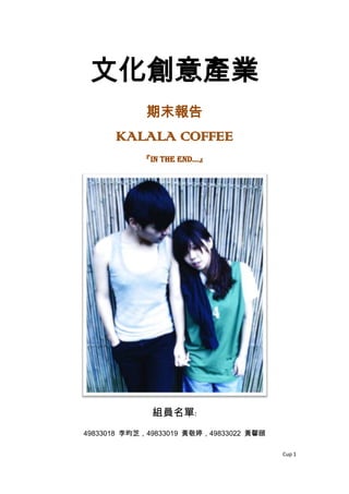 文化創意產業
             期末報告
      KALALA COFFEE
            『IN the end…』




              組員名單:
49833018 李昀芝，49833019 黃敬婷，49833022 黃馨頤

                                         Cup 1
 