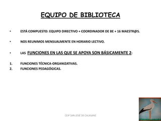 EQUIPO DE BIBLIOTECA

•    ESTÁ COMPUESTO: EQUIPO DIRECTIVO + COORDINADOR DE BE + 16 MAESTR@S.

•    NOS REUNIMOS MENSUALMENTE EN HORARIO LECTIVO.


•    LAS   FUNCIONES EN LAS QUE SE APOYA SON BÁSICAMENTE 2:

1.   FUNCIONES TÉCNICA-ORGANIZATIVAS.
2.   FUNCIONES PEDAGÓGICAS.




                             CEIP SAN JOSÉ DE CALASANZ
 