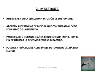 2. MAESTR@S.

• INTERVIENEN EN LA SELECCIÓN Y DIFUSIÓN DE LOS FONDOS.

• APORTAN SUGERENCIAS DE MEJORA QUE CONDUZCAN AL ÉXITO
  EDUCATIVO DEL ALUMNADO.

• PARTICIPACIÓN DURANTE 3 AÑOS CONSECUTIVOS EN PFC. CON EL
  FIN DE UTILIZAR LA BE COMO RECURSO DIDÁCTICO.

• PUESTA EN PRÁCTICA DE ACTIVIDADES DE FOMENTO DEL HÁBITO
  LECTOR.




                           CEIP SAN JOSÉ DE CALASANZ
 