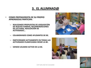 3. EL ALUMNAD@

•   COMO PROTAGONISTA DE SU PROPIO
    APRENDIZAJE PARTICIPA:

    – REALIZANDO PROPUESTAS DE ADQUISICIÓN
      DE NUEVOS FONDOS, RECOMENDACIONES
      DE LECTURAS, REALIZACIÓN DE
      ACTIVIDADES…

    – COLABORANDO COMO AYUDANTES DE BE.

    – PARTICIPANDO ACTIVAMENTE EN TODAS LAS
      ACTIVIDADES PLANIFICADAS DESDE LA BE.

    – SIENDO USUARIO ACTIVO DE LA BE.




                              CEIP SAN JOSÉ DE CALASANZ
 