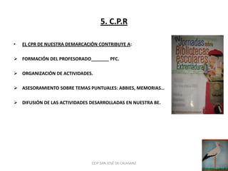 5. C.P.R

•   EL CPR DE NUESTRA DEMARCACIÓN CONTRIBUYE A:

 FORMACIÓN DEL PROFESORADO_______ PFC.

 ORGANIZACIÓN DE ACTIVIDADES.

 ASESORAMIENTO SOBRE TEMAS PUNTUALES: ABBIES, MEMORIAS…

 DIFUSIÓN DE LAS ACTIVIDADES DESARROLLADAS EN NUESTRA BE.




                               CEIP SAN JOSÉ DE CALASANZ
 