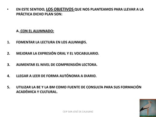•    EN ESTE SENTIDO, LOS OBJETIVOS QUE NOS PLANTEAMOS PARA LLEVAR A LA
     PRÁCTICA DICHO PLAN SON:



     A. CON EL ALUMNADO:

1.   FOMENTAR LA LECTURA EN LOS ALUNM@S.

2.   MEJORAR LA EXPRESIÓN ORAL Y EL VOCABULARIO.

3.   AUMENTAR EL NIVEL DE COMPRENSIÓN LECTORA.

4.   LLEGAR A LEER DE FORMA AUTÓNOMA A DIARIO.

5.   UTILIZAR LA BE Y LA BM COMO FUENTE DE CONSULTA PARA SUS FORMACIÓN
     ACADÉMICA Y CULTURAL.



                             CEIP SAN JOSÉ DE CALASANZ
 