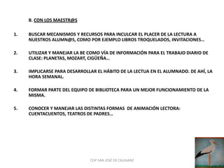 B. CON LOS MAESTR@S

1.   BUSCAR MECANISMOS Y RECURSOS PARA INCULCAR EL PLACER DE LA LECTURA A
     NUESTROS ALUMN@S, COMO POR EJEMPLO LIBROS TROQUELADOS, INVITACIONES…

2.   UTILIZAR Y MANEJAR LA BE COMO VÍA DE INFORMACIÓN PARA EL TRABAJO DIARIO DE
     CLASE: PLANETAS, MOZART, CIGÜEÑA…

3.   IMPLICARSE PARA DESARROLLAR EL HÁBITO DE LA LECTUA EN EL ALUMNADO. DE AHÍ, LA
     HORA SEMANAL.

4.   FORMAR PARTE DEL EQUIPO DE BIBLIOTECA PARA UN MEJOR FUNCIONAMIENTO DE LA
     MISMA.

5.   CONOCER Y MANEJAR LAS DISTINTAS FORMAS DE ANIMACIÓN LECTORA:
     CUENTACUENTOS, TEATROS DE PADRES…




                              CEIP SAN JOSÉ DE CALASANZ
 