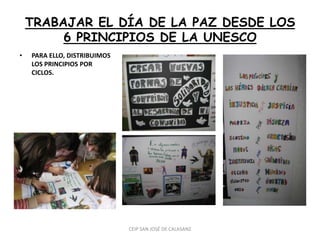 TRABAJAR EL DÍA DE LA PAZ DESDE LOS
         6 PRINCIPIOS DE LA UNESCO
•   PARA ELLO, DISTRIBUIMOS
    LOS PRINCIPIOS POR
    CICLOS.




                              CEIP SAN JOSÉ DE CALASANZ
 