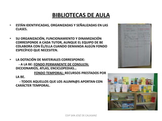 BIBLIOTECAS DE AULA
•   ESTÁN IDENTIFICADAS, ORGANIZADAS Y SEÑALIZADAS EN LAS
    CLASES.

•   SU ORGANIZACIÓN, FUNCIONAMIENTO Y DINAMIZACIÓN
    CORRESPONDE A CADA TUTOR, AUNQUE EL EQUIPO DE BE
    COLABORA CON ÉL/ELLA CUANDO DEMANDA ALGÚN FONDO
    ESPECÍFICO QUE NECESITEN.

•   LA DOTACIÓN DE MATERIALES CORRESPONDE:
      - A LA BE: FONDO PERMANENTE DE CONSULTA:
    DICCIONARIOS, ATLAS, ENCICLOPEDIAS…
                 FONDO TEMPORAL: RECURSOS PRESTADOS POR
    LA BE.
       - TODOS AQUELLOS QUE LOS ALUMN@S APORTAN CON
    CARÁCTER TEMPORAL.




                                CEIP SAN JOSÉ DE CALASANZ
 