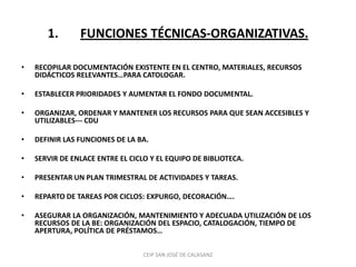 1.       FUNCIONES TÉCNICAS-ORGANIZATIVAS.

•   RECOPILAR DOCUMENTACIÓN EXISTENTE EN EL CENTRO, MATERIALES, RECURSOS
    DIDÁCTICOS RELEVANTES…PARA CATOLOGAR.

•   ESTABLECER PRIORIDADES Y AUMENTAR EL FONDO DOCUMENTAL.

•   ORGANIZAR, ORDENAR Y MANTENER LOS RECURSOS PARA QUE SEAN ACCESIBLES Y
    UTILIZABLES--- CDU

•   DEFINIR LAS FUNCIONES DE LA BA.

•   SERVIR DE ENLACE ENTRE EL CICLO Y EL EQUIPO DE BIBLIOTECA.

•   PRESENTAR UN PLAN TRIMESTRAL DE ACTIVIDADES Y TAREAS.

•   REPARTO DE TAREAS POR CICLOS: EXPURGO, DECORACIÓN….

•   ASEGURAR LA ORGANIZACIÓN, MANTENIMIENTO Y ADECUADA UTILIZACIÓN DE LOS
    RECURSOS DE LA BE: ORGANIZACIÓN DEL ESPACIO, CATALOGACIÓN, TIEMPO DE
    APERTURA, POLÍTICA DE PRÉSTAMOS…

                                  CEIP SAN JOSÉ DE CALASANZ
 