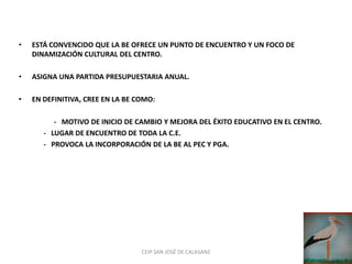 •   ESTÁ CONVENCIDO QUE LA BE OFRECE UN PUNTO DE ENCUENTRO Y UN FOCO DE
    DINAMIZACIÓN CULTURAL DEL CENTRO.

•   ASIGNA UNA PARTIDA PRESUPUESTARIA ANUAL.

•   EN DEFINITIVA, CREE EN LA BE COMO:

          - MOTIVO DE INICIO DE CAMBIO Y MEJORA DEL ÉXITO EDUCATIVO EN EL CENTRO.
       - LUGAR DE ENCUENTRO DE TODA LA C.E.
       - PROVOCA LA INCORPORACIÓN DE LA BE AL PEC Y PGA.




                                  CEIP SAN JOSÉ DE CALASANZ
 