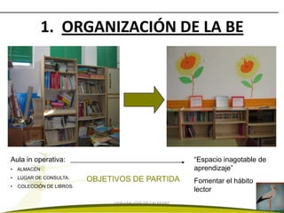 1. ORGANIZACIÓN DE LA BE




Aula in operativa:                                          “Espacio inagotable de
•   ALMACÉN                                                 aprendizaje”
•   LUGAR DE CONSULTA.     OBJETIVOS DE PARTIDA             Fomentar el hábito
•   COLECCIÓN DE LIBROS.
                                                            lector
                                CEIP SAN JOSÉ DE CALASANZ
 