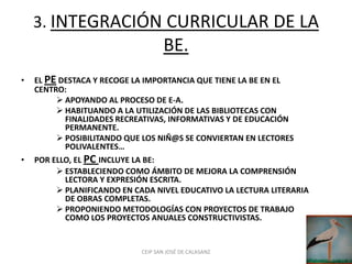 3. INTEGRACIÓN CURRICULAR DE LA
                                    BE.
•   EL PE DESTACA Y RECOGE LA IMPORTANCIA QUE TIENE LA BE EN EL
    CENTRO:
          APOYANDO AL PROCESO DE E-A.
          HABITUANDO A LA UTILIZACIÓN DE LAS BIBLIOTECAS CON
           FINALIDADES RECREATIVAS, INFORMATIVAS Y DE EDUCACIÓN
           PERMANENTE.
          POSIBILITANDO QUE LOS NIÑ@S SE CONVIERTAN EN LECTORES
           POLIVALENTES…
•   POR ELLO, EL PC INCLUYE LA BE:
          ESTABLECIENDO COMO ÁMBITO DE MEJORA LA COMPRENSIÓN
           LECTORA Y EXPRESIÓN ESCRITA.
          PLANIFICANDO EN CADA NIVEL EDUCATIVO LA LECTURA LITERARIA
           DE OBRAS COMPLETAS.
          PROPONIENDO METODOLOGÍAS CON PROYECTOS DE TRABAJO
           COMO LOS PROYECTOS ANUALES CONSTRUCTIVISTAS.


                             CEIP SAN JOSÉ DE CALASANZ
 
