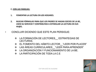 C. CON LAS FAMILIAS:

    1.   FOMENTAR LA LECTURA EN LOS HOGARES.

    2.   BUSCAR FÓRMULAS PARA QUE LOS PADRES SE HAGAN SOCIOS DE LA BE,
         USEN SU SERVICIO Y CONTRIBUYAN A ESTIMULAR LA LECTURA EN SUS
         HIJ@S.

•    CONCLUIR DICIENDO QUE ESTE PLAN PERSIGUE:

            LA FORMACIÓN DE LECTORES__ ESTRATEGIAS DE
             LECTURAS.
            EL FOMENTO DEL HÁBITO LECTOR__”LEER POR PLACER”
            LAS ÁREAS CURRICULARES__”LEER PARA APRENDER”
            LA ORGANIZACIÓN Y FUNCIONAMIENTO DE LA BE.
            LA PARTICIPACIÓN DE TODA LA C.E




                              CEIP SAN JOSÉ DE CALASANZ
 