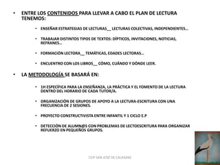 •   ENTRE LOS CONTENIDOS PARA LLEVAR A CABO EL PLAN DE LECTURA
    TENEMOS:
         • ENSEÑAR ESTRATEGIAS DE LECTURAS__ LECTURAS COLECTIVAS, INDEPENDIENTES…

         • TRABAJAR DISTINTOS TIPOS DE TEXTOS: DÍPTICOS, INVITACIONES, NOTICIAS,
           REFRANES…

         • FORMACIÓN LECTORA__ TEMÁTICAS, EDADES LECTORAS…

         • ENCUENTRO CON LOS LIBROS__ CÓMO, CUÁNDO Y DÓNDE LEER.

•   LA METODOLOGÍA SE BASARÁ EN:

         • 1H ESPECÍFICA PARA LA ENSEÑANZA, LA PRÁCTICA Y EL FOMENTO DE LA LECTURA
           DENTRO DEL HORARIO DE CADA TUTOR/A.

         • ORGANIZACIÓN DE GRUPOS DE APOYO A LA LECTURA-ESCRITURA CON UNA
           FRECUENCIA DE 2 SESIONES.

         • PROYECTO CONSTRUCTIVISTA ENTRE INFANTIL Y 1 CICLO E.P

         • DETECCIÓN DE ALUMN@S CON PROBLEMAS DE LECTOESCRITURA PARA ORGANIZAR
           REFUERZO EN PEQUEÑOS GRUPOS.




                                   CEIP SAN JOSÉ DE CALASANZ
 