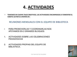 4. ACTIVIDADES
•    TENIENDO EN CUENTA TALES OBJETIVOS, LAS ACTIVIDADES ENCAMINADAS A FOMENTAR EL
     HÁBITO LECTOR SE APOYAN EN :


      REUNIONES MENSUALES CON EL EQUIPO DE BIBLIOTECA

•     PARA PROMOVERLAS Y COORDINARLAS NOS
      APOYAMOS EN 2 GRANDES BLOQUES:

1.    ACTIVIDADES SOBRE LAS CELEBRACIONES
      PEDAGÓGICAS

2.    ACTIVIDADES PROPIAS DEL EQUIPO DE
      BIBLIOTECA.


                                CEIP SAN JOSÉ DE CALASANZ
 