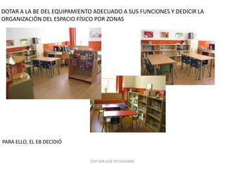 DOTAR A LA BE DEL EQUIPAMIENTO ADECUADO A SUS FUNCIONES Y DEDICIR LA
ORGANIZACIÓN DEL ESPACIO FÍSICO POR ZONAS




PARA ELLO, EL EB DECIDIÓ


                             CEIP SAN JOSÉ DE CALASANZ
 