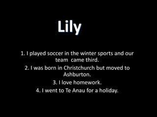 Lily
1. I played soccer in the winter sports and our
                team came third.
  2. I was born in Christchurch but moved to
                     Ashburton.
               3. I love homework.
        4. I went to Te Anau for a holiday.
 