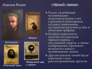 Одилон Редон   Редон, увлечённый человеческим подсознательным с его страхами и кошмарами, создавал навязчивые, жутковатые рисунки углём и печатную графику Особую известность получил его рисунок чёрного ворона — посланника смерти, а также изображение огромного волосатого паука с человеческим лицом Другой важной темой были огромные глаза, рассматривающие зрителя  Автопортрет  «Чёрный» период»   «Ворон» «Плачущий паук» «Воздушный шар  с глазом»  