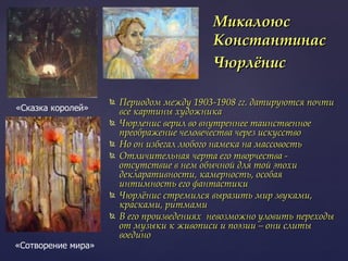 Периодом между 1903-1908 гг. датируются почти все картины художника Чюрленис верил во внутреннее таинственное преображение человечества через искусство Но он избегал любого намека на массовость Отличительная черта его творчества - отсутствие в нем обычной для той эпохи декларативности, камерность, особая интимность его фантастики  Чюрлёнис стремился выразить мир звуками, красками, ритмами В его произведениях  невозможно уловить переходы от музыки к живописи и поэзии – они слиты воедино Микалоюс Константинас Чюрлёнис   «Сказка королей» «Сотворение мира» 