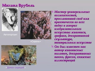 Мастер универсальных возможностей, прославивший своё имя практически во всех видах и жанрах изобразительного искусства: живописи, графике, декоративной скульптуре, театральном искусстве Он был известен как автор живописных полотен, декоративных панно, фресок, книжных иллюстраций  Михаил Врубель   Автопортрет  « Демон сидящий » «Сирень» 