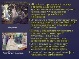 «Водоём» -  признанный шедевр Борисова-Мусатова, стал художественным символом первого десятилетия XX века, навеян  дворянскими усадебными пейзажами Он писался в самую счастливую пору жизни художника - летом 1902 года, во время очередного посещения имения Зубриловки Вместе с Борисовым-Мусатовым в имении жили его сестра, Е. Мусатова, и невеста, Е. Александрова, именно тогда согласившаяся стать его женой  Они и послужили художнику моделями для героинь этой удивительной картины-грезы "Водоем" - своеобразный манифест живописного символизма  «Водоём»  Автопортрет с сестрой 