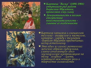 Картина "Весна" (1898-1901) открывает ряд работ Борисова-Мусатова, принесших ему славу Декоративность и полное отсутствие повествовательности - главные ее особенности  Картина написана в смешанной технике - акварелью и пастелью, которые - наряду с темперой -Борисов-Мусатов предпочитал всему остальному Это один из самых поэтичных женских образов художника, словно сочиняющего здесь музыкальную импровизацию на тему "голубого" - цвета, играющего важнейшую роль в творчестве символистов  