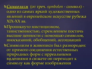 Символизм   (от греч.  symbolon  - символ) - одно из самых яркий художественных явлений в европейском искусстве рубежа XIX-ХХ вв. Проникнуто мистицизмом, таинственностью, стремлением постичь высшие ценности с помощью символов, иносказаний, обобщений, ассоциаций Символизм в живописи был разнороден: от прямого соединения естественных природных форм с ирреальными видениями в сюжете он переходит к символу как форме изображения 