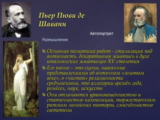 Основная тематика работ - стилизация под античность, декоративная живопись в духе итальянских живописцев XV столетия Его панно – это сцены, навеянные представлениями об античном «золотом веке», о «чистой» религиозности средневековья, это аллегории времён года, ремёсел, наук, искусств  Они отличаются уравновешенностью и статичностью композиций, торжественным ритмом линейных повторов, смягчённостью светотени  Пьер Пюви де Шаванн Автопортрет  Размышление 