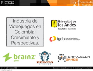 FORO
                                                                     Contenidos
                                                             2°       Digitales




                   Industria de
                 Videojuegos en
                    Colombia:
                  Crecimiento y
                  Perspectivas.



                            EFECTO

 24 de febrero de 2012            Departamento de Ingeniería de Sistemas y Computación
Friday, February 24, 12
 
