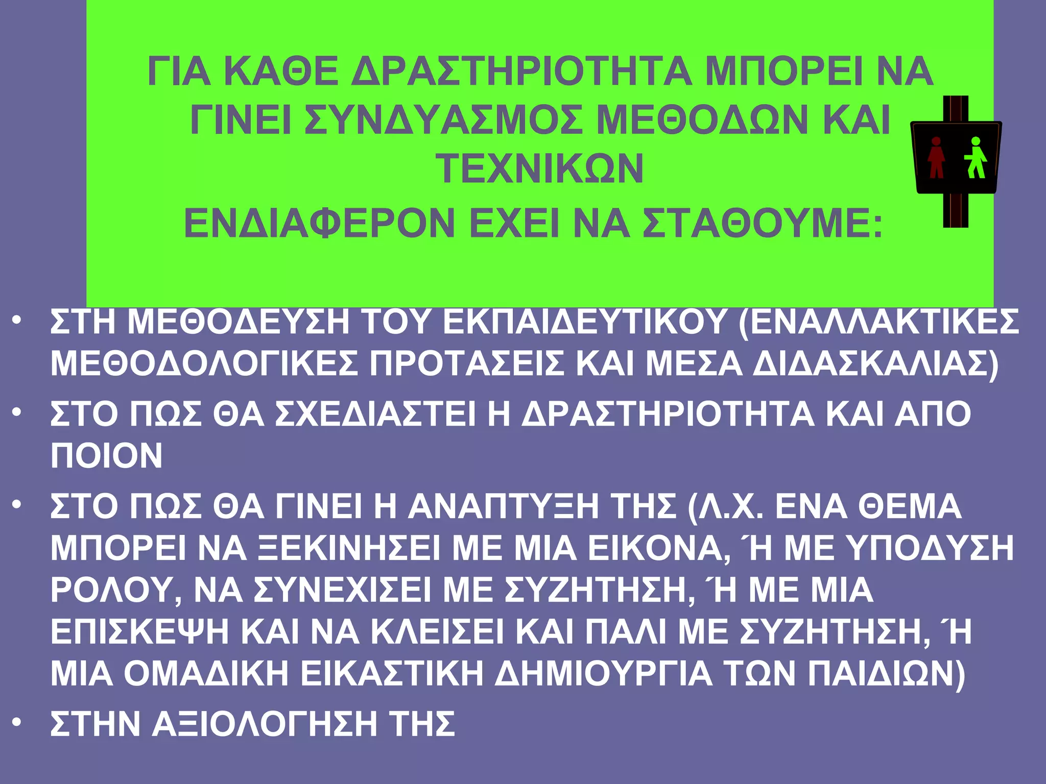 ΓΙΑ ΚΑΘΕ ΔΡΑΣΤΗΡΙΟΤΗΤΑ ΜΠΟΡΕΙ ΝΑ ΓΙΝΕΙ ΣΥΝΔΥΑΣΜΟΣ ΜΕΘΟΔΩΝ ΚΑΙ ΤΕΧΝΙΚΩΝ ΕΝΔΙΑΦΕΡΟΝ ΕΧΕΙ ΝΑ ΣΤΑΘΟΥΜΕ:   ΣΤΗ ΜΕΘΟΔΕΥΣΗ ΤΟΥ ΕΚΠΑΙΔΕΥΤΙΚΟΥ (ΕΝΑΛΛΑΚΤΙΚΕΣ ΜΕΘΟΔΟΛΟΓΙΚΕΣ ΠΡΟΤΑΣΕΙΣ ΚΑΙ ΜΕΣΑ ΔΙΔΑΣΚΑΛΙΑΣ) ΣΤΟ ΠΩΣ ΘΑ ΣΧΕΔΙΑΣΤΕΙ Η ΔΡΑΣΤΗΡΙΟΤΗΤΑ ΚΑΙ ΑΠΟ ΠΟΙΟΝ ΣΤΟ ΠΩΣ ΘΑ ΓΙΝΕΙ Η ΑΝΑΠΤΥΞΗ ΤΗΣ (Λ.Χ. ΕΝΑ ΘΕΜΑ ΜΠΟΡΕΙ ΝΑ ΞΕΚΙΝΗΣΕΙ ΜΕ ΜΙΑ ΕΙΚΟΝΑ, Ή ΜΕ ΥΠΟΔΥΣΗ ΡΟΛΟΥ, ΝΑ ΣΥΝΕΧΙΣΕΙ ΜΕ ΣΥΖΗΤΗΣΗ, Ή ΜΕ ΜΙΑ ΕΠΙΣΚΕΨΗ ΚΑΙ ΝΑ ΚΛΕΙΣΕΙ ΚΑΙ ΠΑΛΙ ΜΕ ΣΥΖΗΤΗΣΗ, Ή ΜΙΑ ΟΜΑΔΙΚΗ ΕΙΚΑΣΤΙΚΗ ΔΗΜΙΟΥΡΓΙΑ ΤΩΝ ΠΑΙΔΙΩΝ) ΣΤΗΝ ΑΞΙΟΛΟΓΗΣΗ ΤΗΣ 
