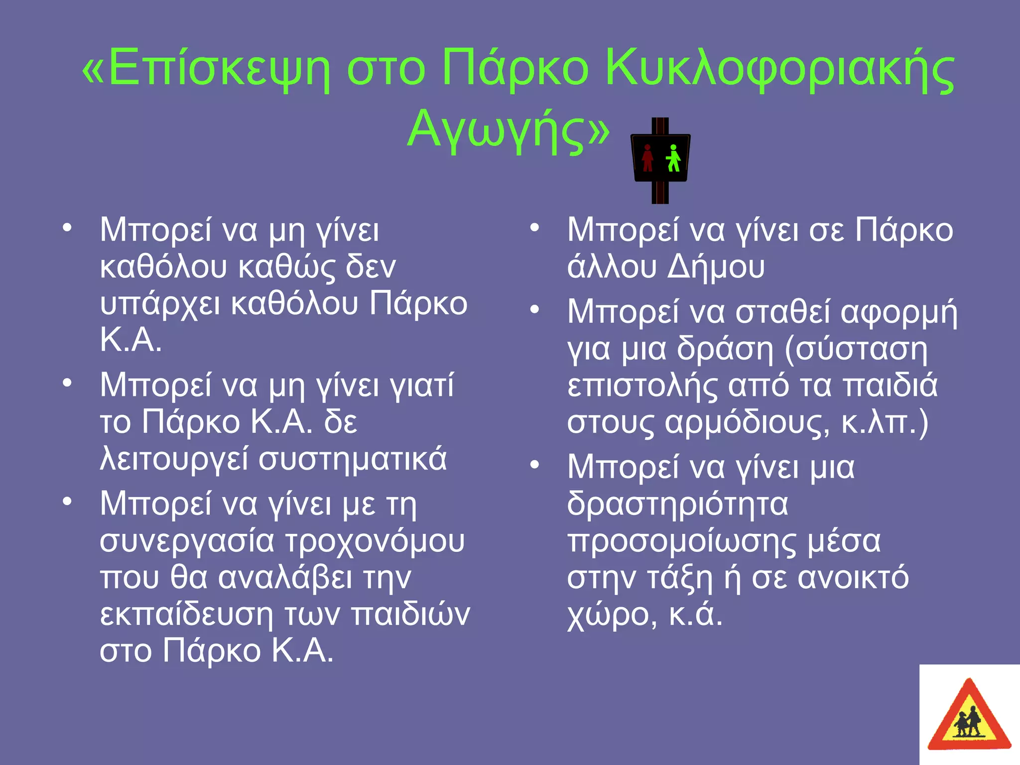 «Επίσκεψη στο Πάρκο Κυκλοφοριακής Αγωγής» Μπορεί να μη γίνει καθόλου καθώς δεν υπάρχει καθόλου Πάρκο Κ.Α. Μπορεί να μη γίνει γιατί το Πάρκο Κ.Α. δε λειτουργεί συστηματικά Μπορεί να γίνει με τη συνεργασία τροχονόμου που θα αναλάβει την εκπαίδευση των παιδιών στο Πάρκο Κ.Α. Μπορεί να γίνει σε Πάρκο άλλου Δήμου Μπορεί να σταθεί αφορμή για μια δράση (σύσταση επιστολής από τα παιδιά στους αρμόδιους, κ.λπ.) Μπορεί να γίνει μια δραστηριότητα προσομοίωσης μέσα στην τάξη ή σε ανοικτό χώρο, κ.ά. 