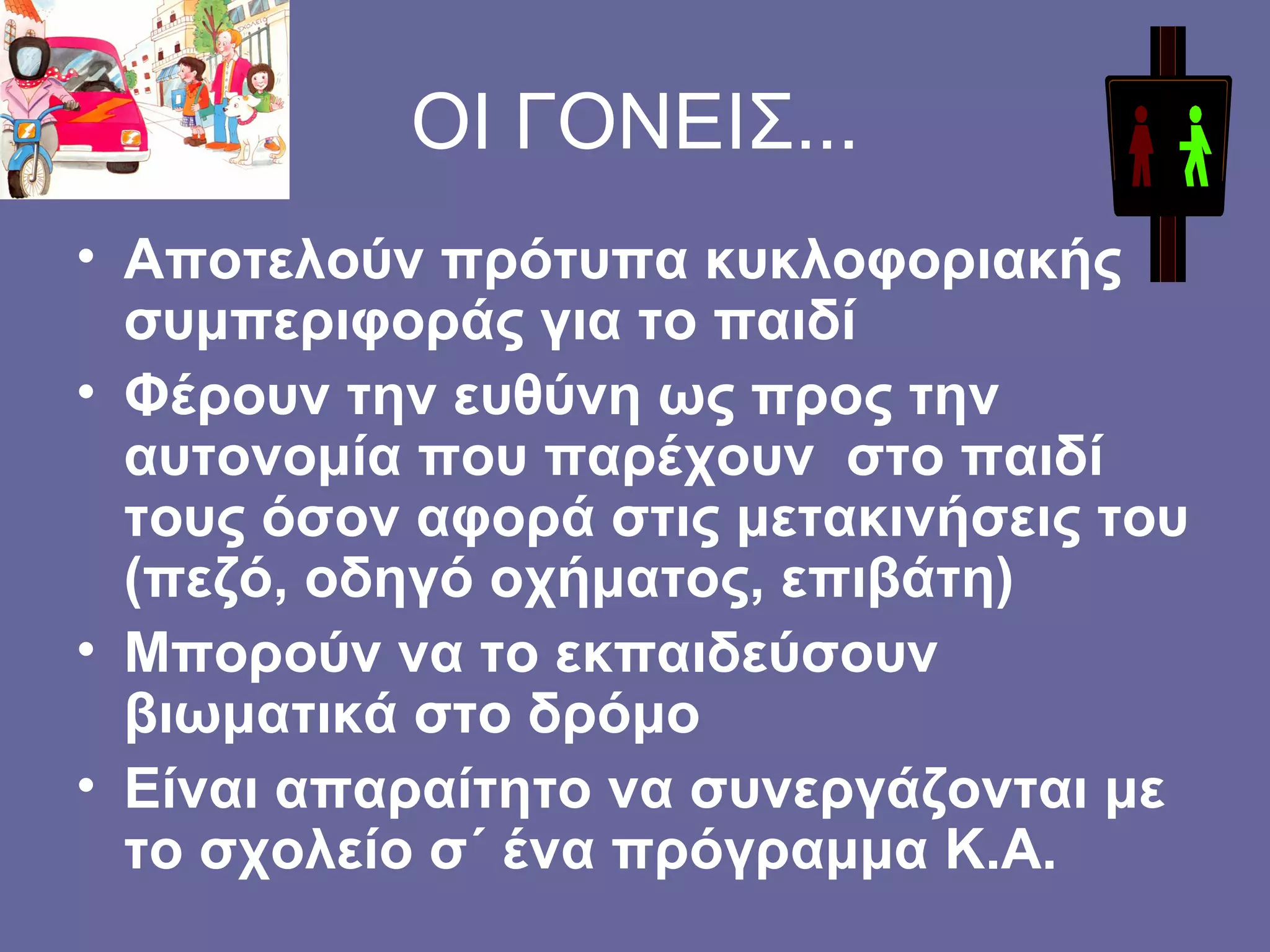 ΟΙ ΓΟΝΕΙΣ... Αποτελούν πρότυπα κυκλοφοριακής συμπεριφοράς για το παιδί Φέρουν την ευθύνη ως προς την αυτονομία που παρέχουν  στο παιδί τους όσον αφορά στις μετακινήσεις του (πεζό, οδηγό οχήματος, επιβάτη) Μπορούν να το εκπαιδεύσουν βιωματικά στο δρόμο  Είναι απαραίτητο να συνεργάζονται με το σχολείο σ΄ ένα πρόγραμμα Κ.Α. 