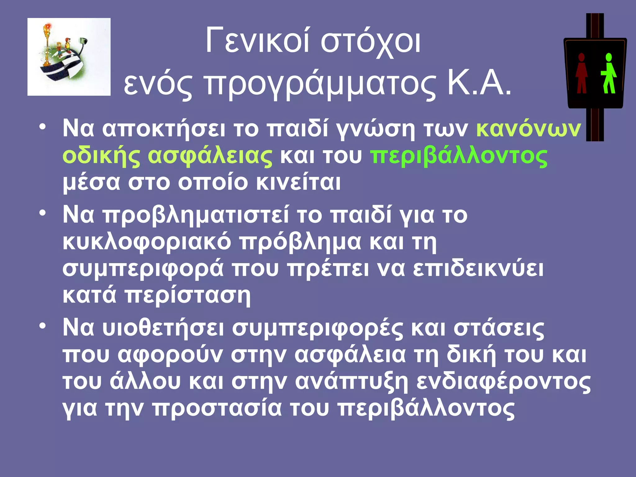 Γενικοί στόχοι  ενός προγράμματος Κ.Α. Να αποκτήσει το παιδί γνώση των  κανόνων οδικής ασφάλειας  και του  περιβάλλοντος  μέσα στο οποίο κινείται Να προβληματιστεί το παιδί για το κυκλοφοριακό πρόβλημα και τη συμπεριφορά που πρέπει να επιδεικνύει κατά περίσταση Να υιοθετήσει συμπεριφορές και στάσεις που αφορούν στην ασφάλεια τη δική του και του άλλου και στην ανάπτυξη ενδιαφέροντος για την προστασία του περιβάλλοντος  