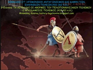 ΚΕΦΑΛΑIΟ ΣΤ‘: ΗΓΕΜΟΝΙΚΟΙ ΑΝΤΑΓΩΝΙΣΜΟΙ ΚΑΙ ΚΑΜΨΗ ΤΩΝ
ΕΛΛΗΝΙΚΩΝ ΠΟΛΕΩΝ (431-362 π.Χ.)
1η Ενότητα: ΤΑ ΑIΤIΑ ΚΑI ΟI ΑΦΟΡΜΕΣ ΤΟY ΠΕΛΟΠΟΝΝΗΣIΑΚΟY ΠΟΛΕΜΟY
- Ο ΑΡΧIΔΑΜΕIΟΣ ΠΟΛΕΜΟΣ (431-421 π.Χ.)
Μπακάλης Κώστας:history-logotexnia.blogspot.com
 