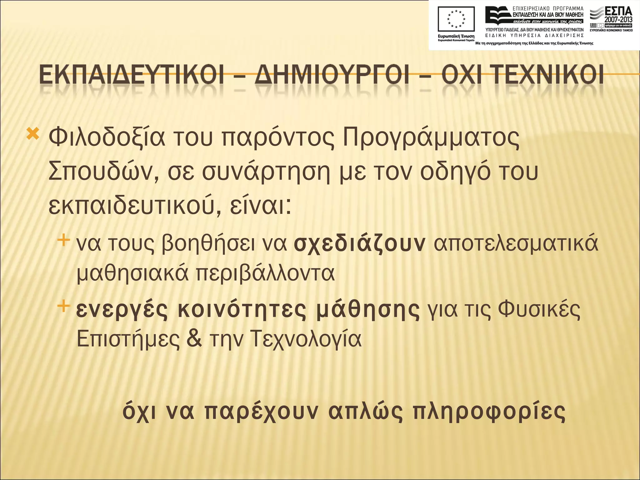 Φιλοδοξία του παρόντος Προγράμματος Σπουδών, σε συνάρτηση με τον οδηγό του εκπαιδευτικού, είναι :   να τους βοηθήσει να  σχεδιάζουν  αποτελεσματικά μαθησιακά περιβάλλοντα  ενεργές κοινότητες μάθησης  για τις Φυσικές Επιστήμες  &  την Τεχνολογία όχι να παρέχουν απλώς πληροφορίες 