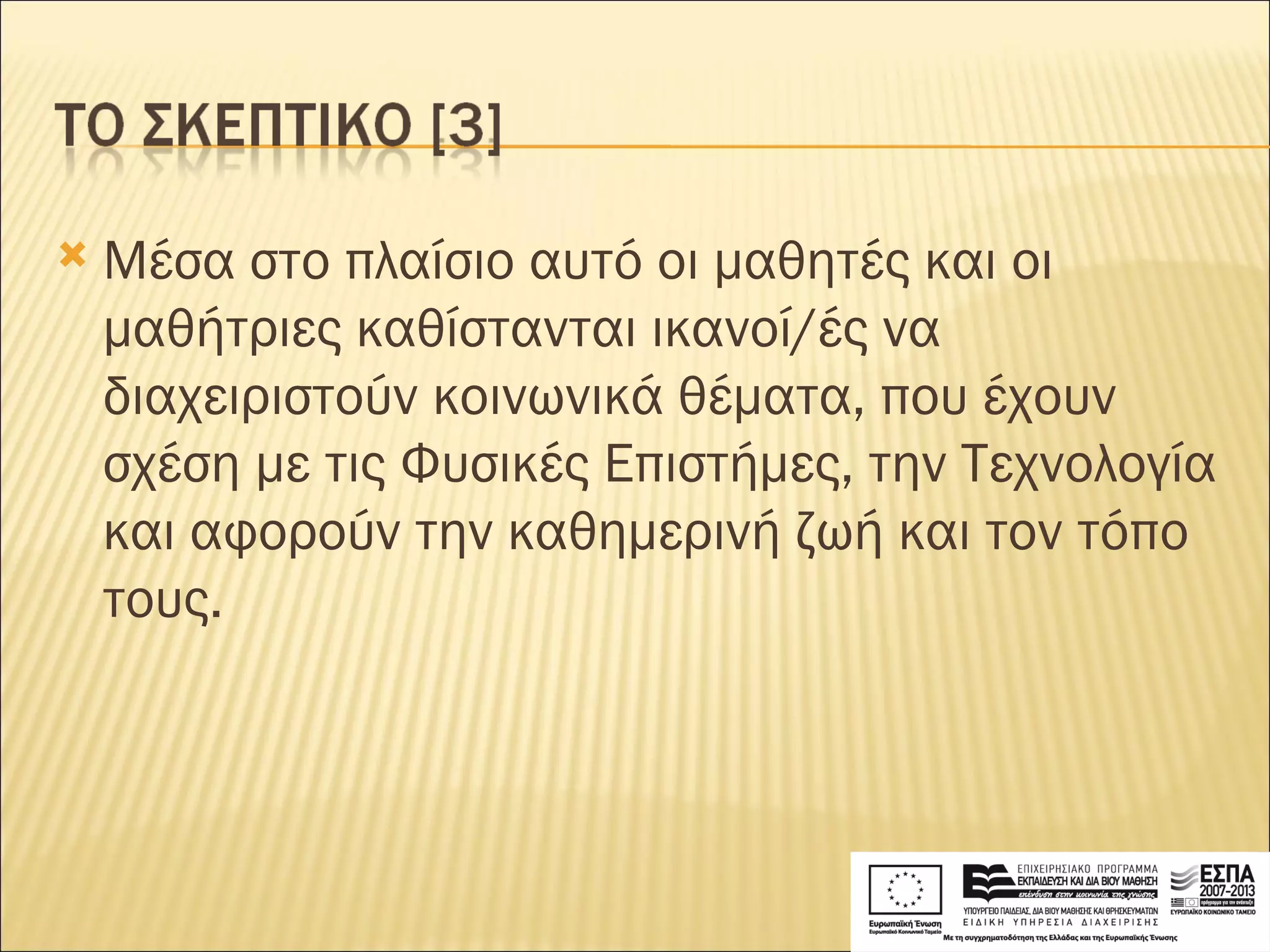 Μέσα στο πλαίσιο αυτό οι μαθητές και οι μαθήτριες καθίστανται ικανοί/ές να διαχειριστούν κοινωνικά θέματα, που έχουν σχέση με τις Φυσικές Επιστήμες, την Τεχνολογία και αφορούν την καθημερινή ζωή και τον τόπο τους. 
