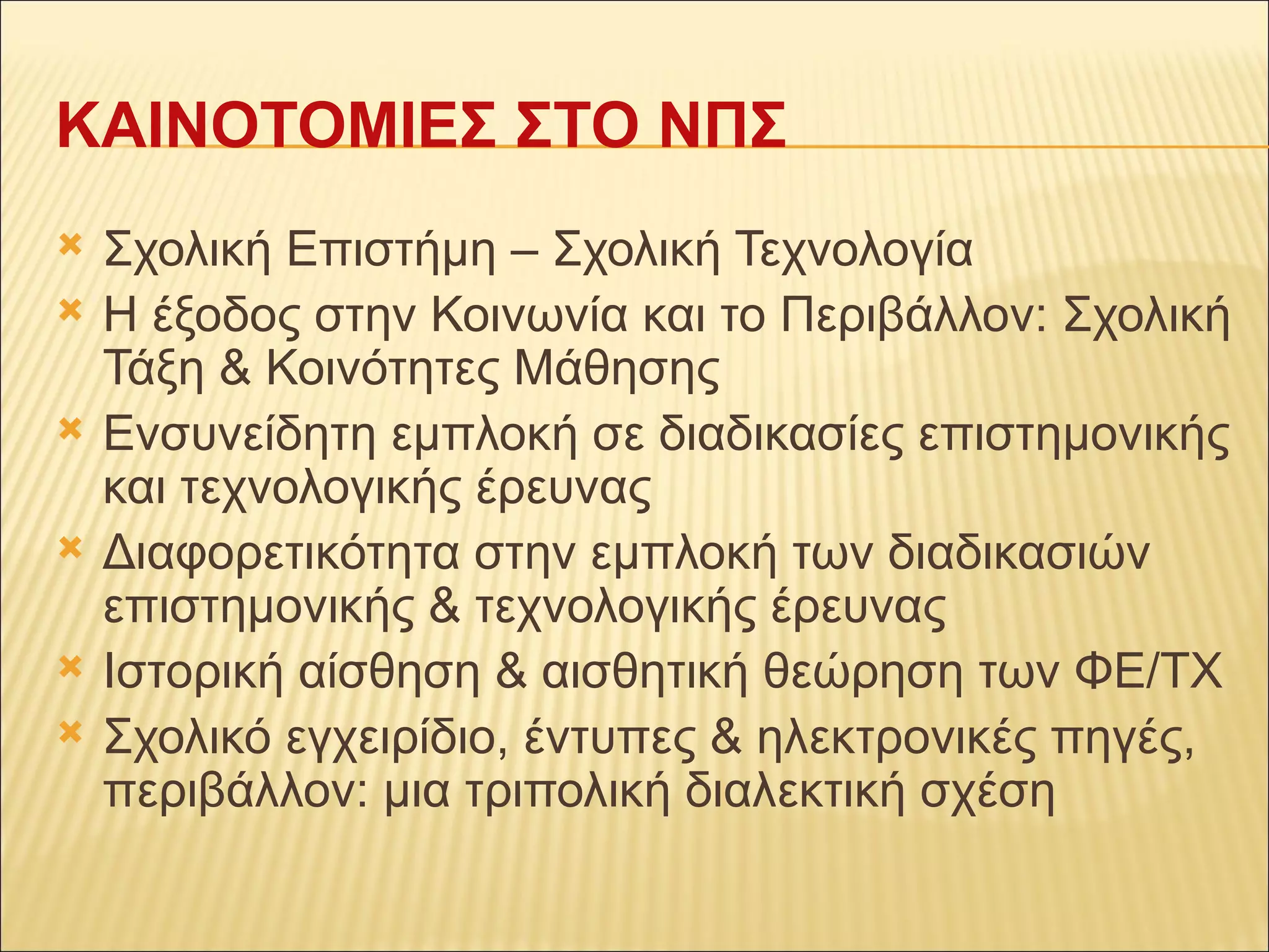 ΚΑΙΝΟΤΟΜΙΕΣ ΣΤΟ ΝΠΣ Σχολική Επιστήμη – Σχολική Τεχνολογία Η έξοδος στην Κοινωνία και το Περιβάλλον: Σχολική Τάξη & Κοινότητες Μάθησης Ενσυνείδητη εμπλοκή σε διαδικασίες επιστημονικής και τεχνολογικής έρευνας Διαφορετικότητα στην εμπλοκή των διαδικασιών επιστημονικής & τεχνολογικής έρευνας Ιστορική αίσθηση & αισθητική θεώρηση των ΦΕ/ΤΧ Σχολικό εγχειρίδιο, έντυπες & ηλεκτρονικές πηγές, περιβάλλον: μια τριπολική διαλεκτική σχέση 